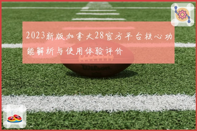 2023新版加拿大28官方平台核心功能解析与使用体验评价