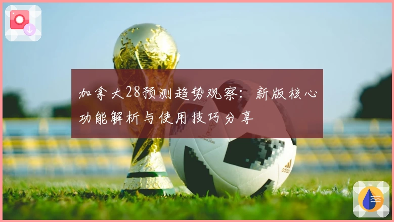 加拿大28预测趋势观察：新版核心功能解析与使用技巧分享
